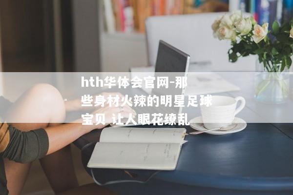 hth华体会官网-那些身材火辣的明星足球宝贝 让人眼花缭乱