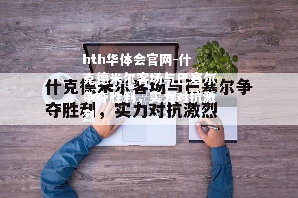 hth华体会官网-什克德米尔客场与巴塞尔争夺胜利，实力对抗激烈